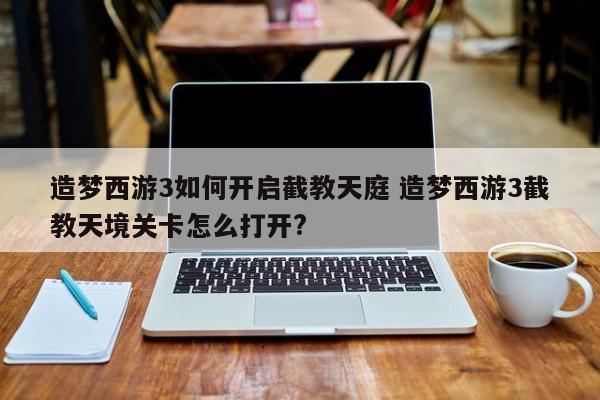 造梦西游3如何开启截教天庭 造梦西游3截教天境关卡怎么打开?