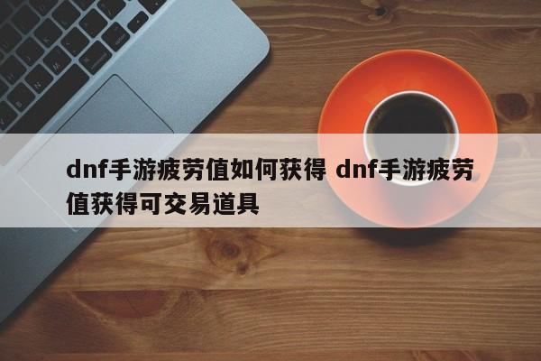 dnf手游疲劳值如何获得 dnf手游疲劳值获得可交易道具