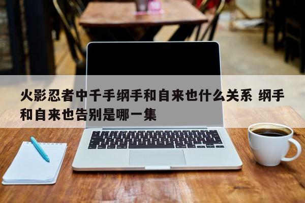 火影忍者中千手纲手和自来也什么关系 纲手和自来也告别是哪一集