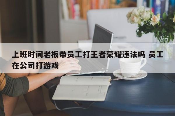 上班时间老板带员工打王者荣耀违法吗 员工在公司打游戏