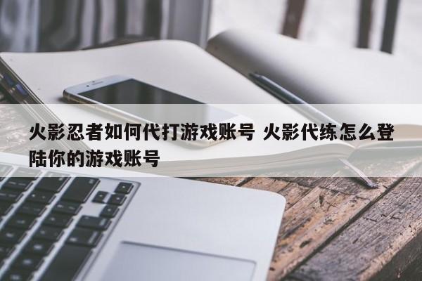 火影忍者如何代打游戏账号 火影代练怎么登陆你的游戏账号