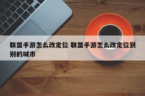 联盟手游怎么改定位 联盟手游怎么改定位到别的城市