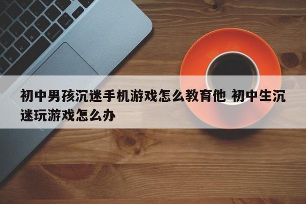 初中男孩沉迷手机游戏怎么教育他 初中生沉迷玩游戏怎么办