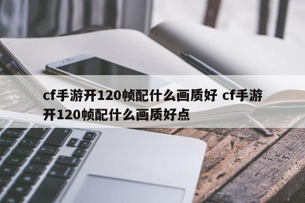 cf手游开120帧配什么画质好 cf手游开120帧配什么画质好点