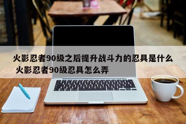 火影忍者90级之后提升战斗力的忍具是什么 火影忍者90级忍具怎么弄