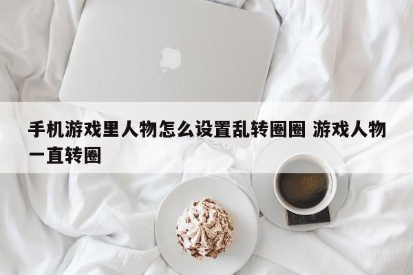 手机游戏里人物怎么设置乱转圈圈 游戏人物一直转圈