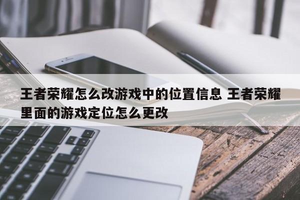 王者荣耀怎么改游戏中的位置信息 王者荣耀里面的游戏定位怎么更改